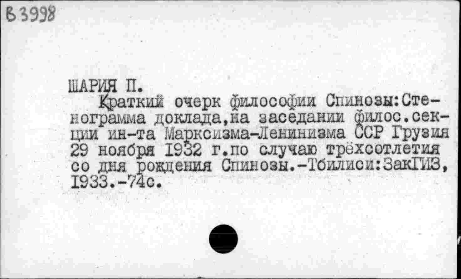 ﻿В 3998
ШАРЛЯ П.
Краткий очерк философии Спинозы: Стенограмма доклада,на заседании филос.секции ин-та Марксизма-Ленинизма иСР Грузия 29 ноября 1932 г.по случаю трёхсотлетия со дня рождения Спинозы.-Тбилиси:ЗакГИЗ, 1933.-74с.